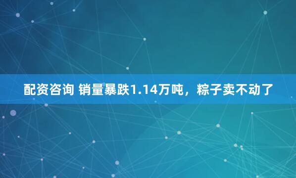 配资咨询 销量暴跌1.14万吨，粽子卖不动了
