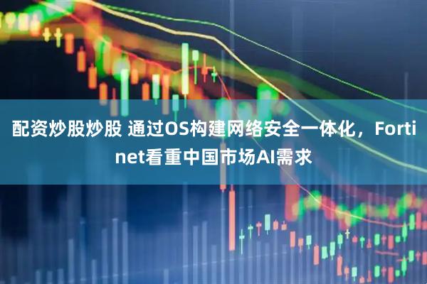 配资炒股炒股 通过OS构建网络安全一体化，Fortinet看重中国市场AI需求