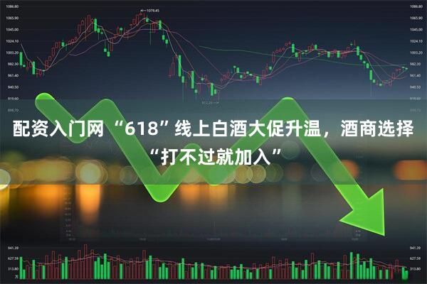配资入门网 “618”线上白酒大促升温，酒商选择“打不过就加入”