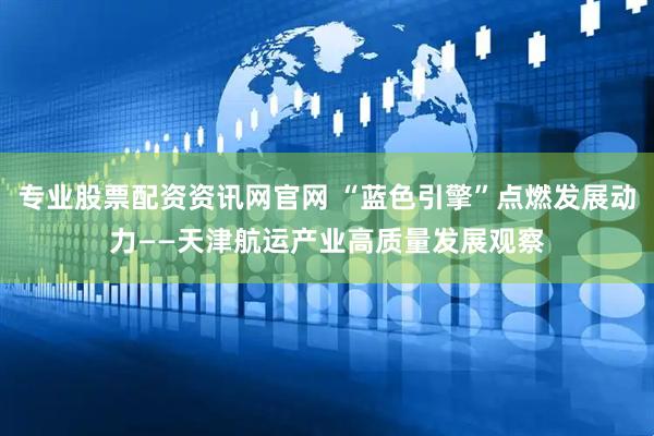 专业股票配资资讯网官网 “蓝色引擎”点燃发展动力——天津航运产业高质量发展观察