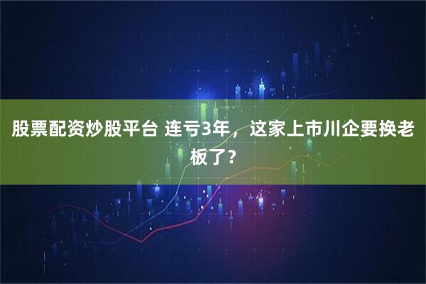 股票配资炒股平台 连亏3年，这家上市川企要换老板了？