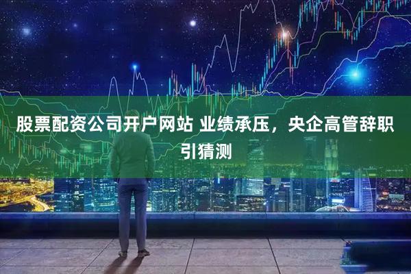 股票配资公司开户网站 业绩承压，央企高管辞职引猜测