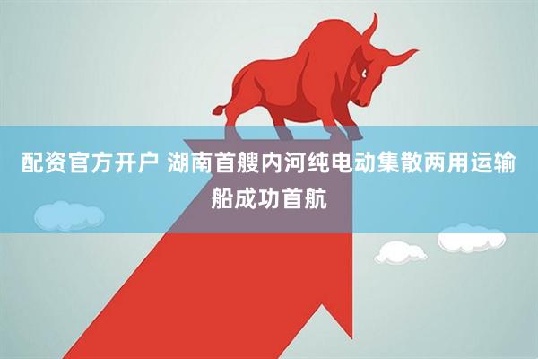 配资官方开户 湖南首艘内河纯电动集散两用运输船成功首航