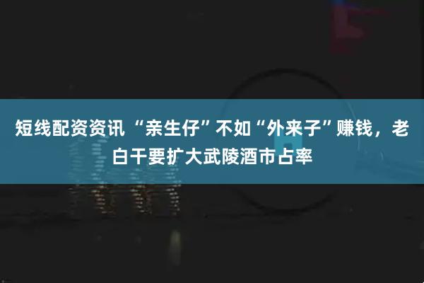 短线配资资讯 “亲生仔”不如“外来子”赚钱，老白干要扩大武陵酒市占率