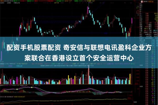 配资手机股票配资 奇安信与联想电讯盈科企业方案联合在香港设立首个安全运营中心