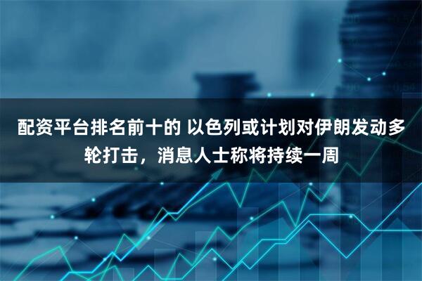 配资平台排名前十的 以色列或计划对伊朗发动多轮打击，消息人士称将持续一周