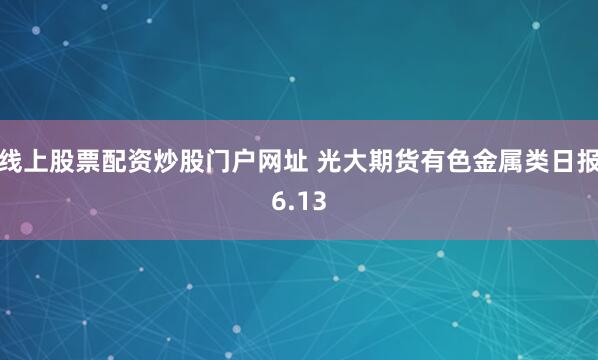 线上股票配资炒股门户网址 光大期货有色金属类日报6.13