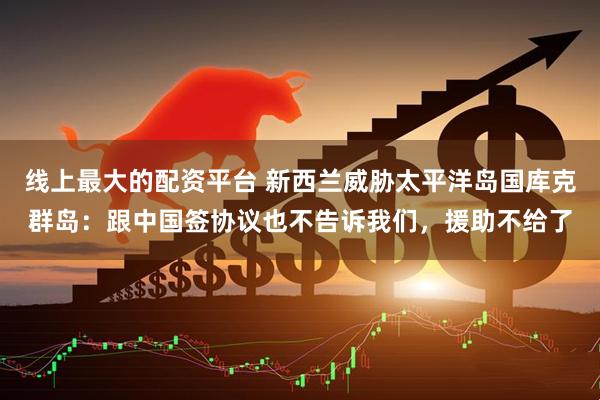 线上最大的配资平台 新西兰威胁太平洋岛国库克群岛：跟中国签协议也不告诉我们，援助不给了