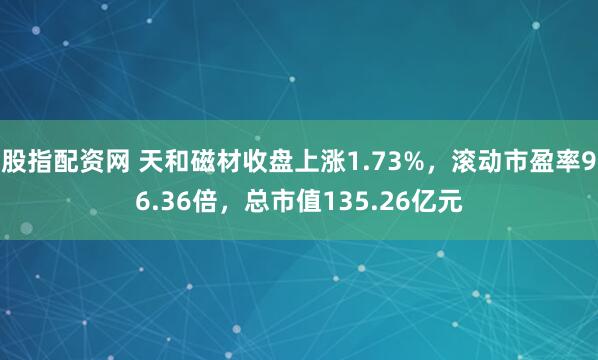 股指配资网 天和磁材收盘上涨1.73%，滚动市盈率96.36倍，总市值135.26亿元