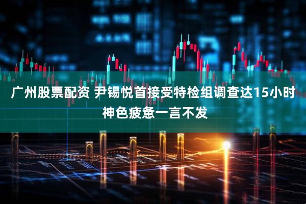 广州股票配资 尹锡悦首接受特检组调查达15小时 神色疲惫一言不发
