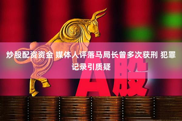 炒股配资资金 媒体人评落马局长曾多次获刑 犯罪记录引质疑