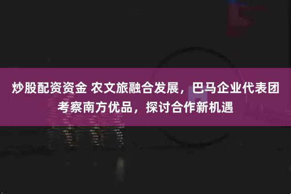 炒股配资资金 农文旅融合发展，巴马企业代表团考察南方优品，探讨合作新机遇