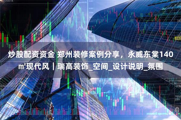 炒股配资资金 郑州装修案例分享，永威东棠140㎡现代风｜瑞高装饰_空间_设计说明_氛围