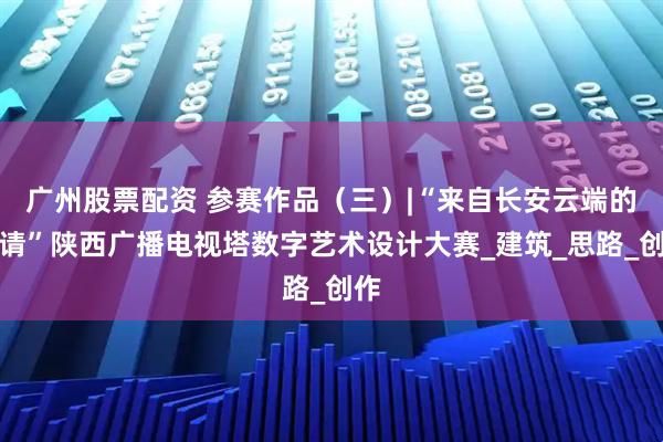 广州股票配资 参赛作品（三）|“来自长安云端的邀请”陕西广播电视塔数字艺术设计大赛_建筑_思路_创作