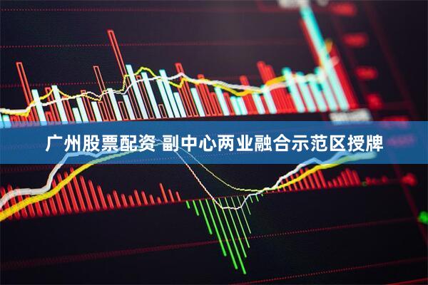 广州股票配资 副中心两业融合示范区授牌