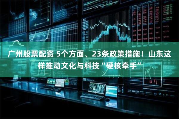广州股票配资 5个方面、23条政策措施！山东这样推动文化与科技“硬核牵手”