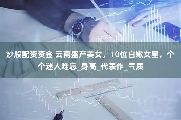 炒股配资资金 云南盛产美女，10位白嫩女星，个个迷人难忘_身高_代表作_气质