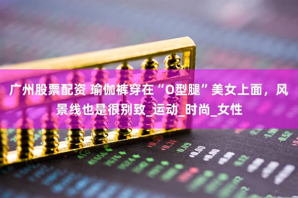 广州股票配资 瑜伽裤穿在“O型腿”美女上面，风景线也是很别致_运动_时尚_女性