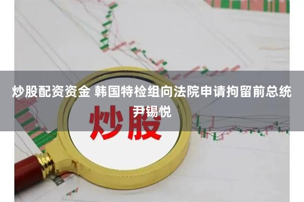 炒股配资资金 韩国特检组向法院申请拘留前总统尹锡悦