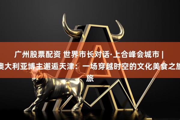广州股票配资 世界市长对话·上合峰会城市 | 澳大利亚博主邂逅天津：一场穿越时空的文化美食之旅