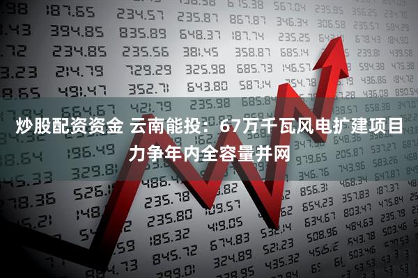 炒股配资资金 云南能投：67万千瓦风电扩建项目力争年内全容量并网