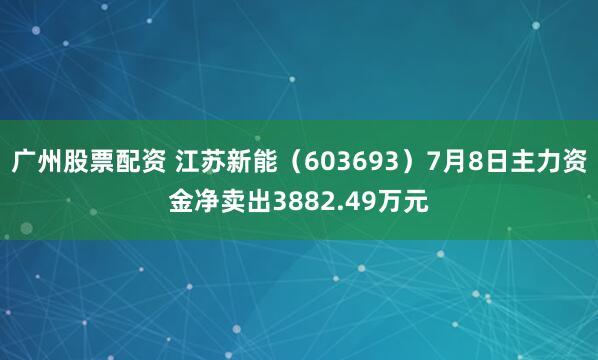 广州股票配资 江苏新能（603693）7月8日主力资金净卖出3882.49万元