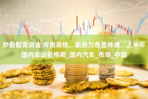 炒股配资资金 传统霸榜，新势力各显神通，上半年国内车企新格局_国内汽车_市场_中国