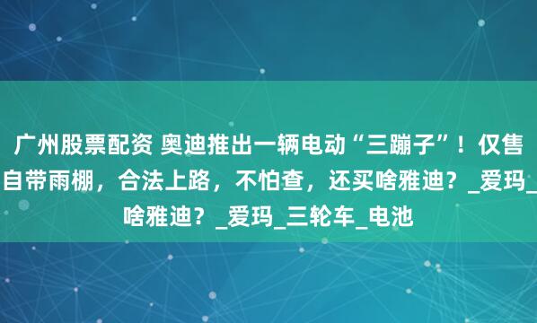 广州股票配资 奥迪推出一辆电动“三蹦子”！仅售1.2万，出厂自带雨棚，合法上路，不怕查，还买啥雅迪？_爱玛_三轮车_电池
