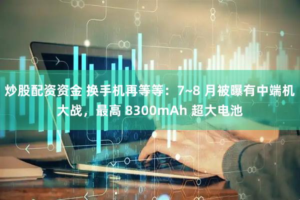 炒股配资资金 换手机再等等：7~8 月被曝有中端机大战，最高 8300mAh 超大电池