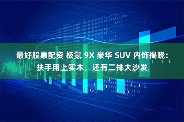 最好股票配资 极氪 9X 豪华 SUV 内饰揭晓：扶手用上实木，还有二排大沙发