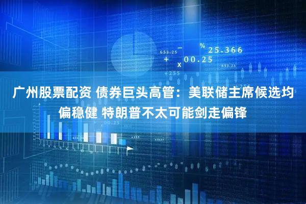 广州股票配资 债券巨头高管：美联储主席候选均偏稳健 特朗普不太可能剑走偏锋