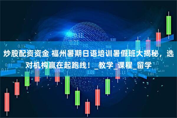 炒股配资资金 福州暑期日语培训暑假班大揭秘，选对机构赢在起跑线！_教学_课程_留学