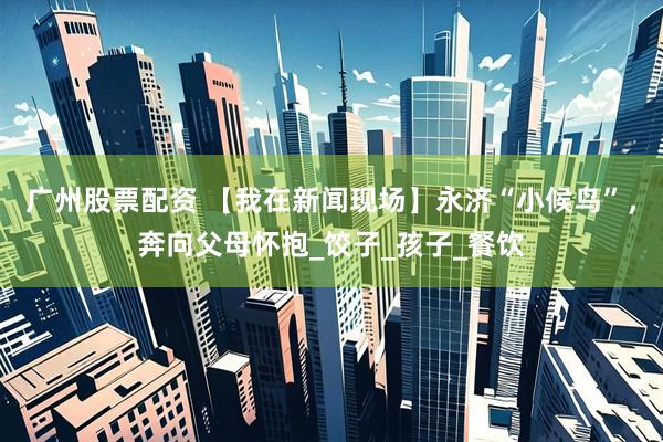 广州股票配资 【我在新闻现场】永济“小候鸟”，奔向父母怀抱_饺子_孩子_餐饮