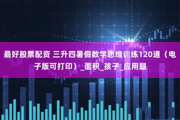 最好股票配资 三升四暑假数学思维训练120道（电子版可打印）_面积_孩子_应用题