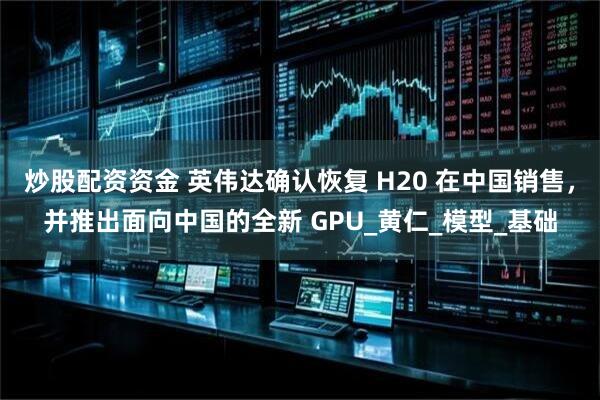 炒股配资资金 英伟达确认恢复 H20 在中国销售，并推出面向中国的全新 GPU_黄仁_模型_基础