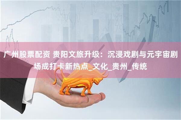 广州股票配资 贵阳文旅升级：沉浸戏剧与元宇宙剧场成打卡新热点_文化_贵州_传统