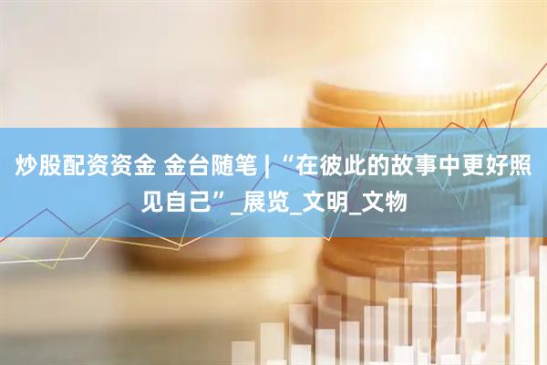 炒股配资资金 金台随笔 | “在彼此的故事中更好照见自己”_展览_文明_文物