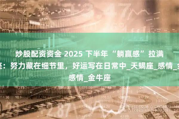 炒股配资资金 2025 下半年 “躺赢感” 拉满的星座：努力藏在细节里，好运写在日常中_天蝎座_感情_金牛座