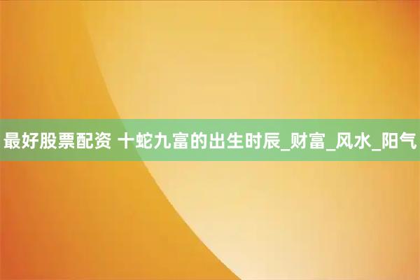 最好股票配资 十蛇九富的出生时辰_财富_风水_阳气