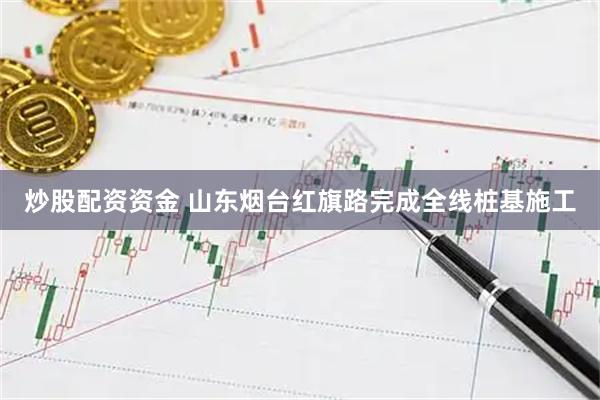 炒股配资资金 山东烟台红旗路完成全线桩基施工