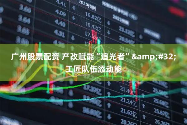 广州股票配资 产改赋能“追光者”&#32;工匠队伍添动能