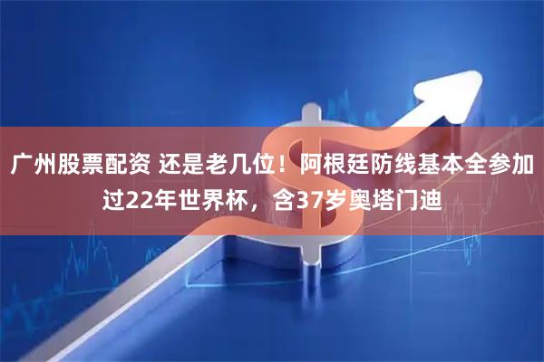 广州股票配资 还是老几位！阿根廷防线基本全参加过22年世界杯，含37岁奥塔门迪