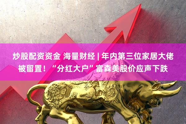 炒股配资资金 海量财经 | 年内第三位家居大佬被留置！“分红大户”富森美股价应声下跌