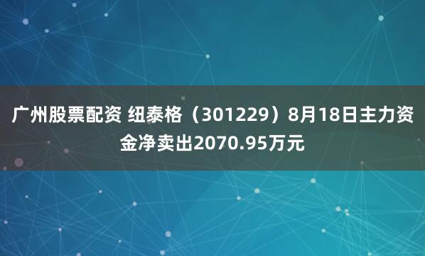 广州股票配资 纽泰格（301229）8月18日主力资金净卖出2070.95万元