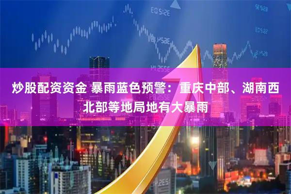 炒股配资资金 暴雨蓝色预警：重庆中部、湖南西北部等地局地有大暴雨