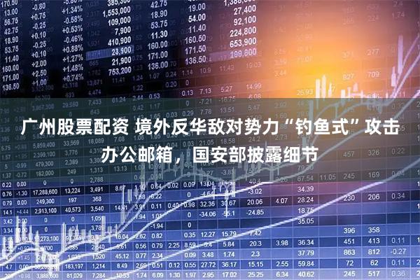 广州股票配资 境外反华敌对势力“钓鱼式”攻击办公邮箱，国安部披露细节