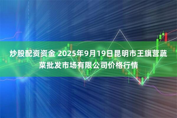 炒股配资资金 2025年9月19日昆明市王旗营蔬菜批发市场有限公司价格行情