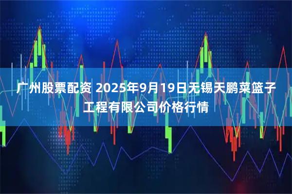 广州股票配资 2025年9月19日无锡天鹏菜篮子工程有限公司价格行情