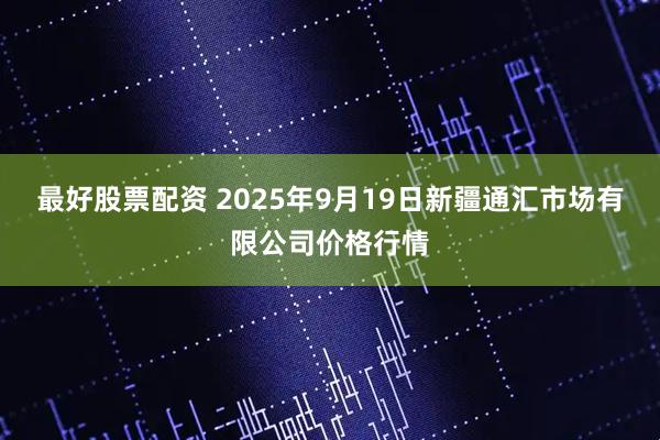最好股票配资 2025年9月19日新疆通汇市场有限公司价格行情