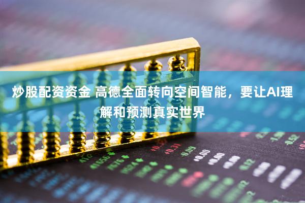 炒股配资资金 高德全面转向空间智能，要让AI理解和预测真实世界